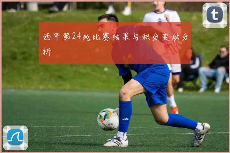 西甲第24轮比赛结果与积分变动分析