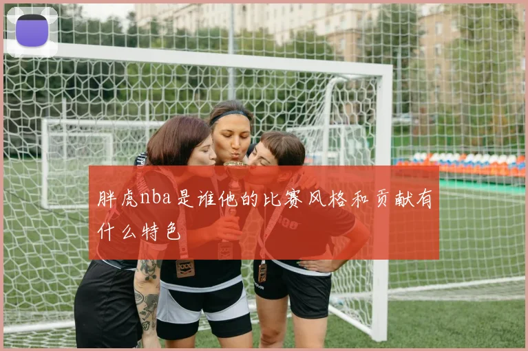 胖虎nba是谁他的比赛风格和贡献有什么特色